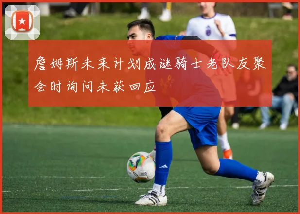 詹姆斯未来计划成谜骑士老队友聚会时询问未获回应
