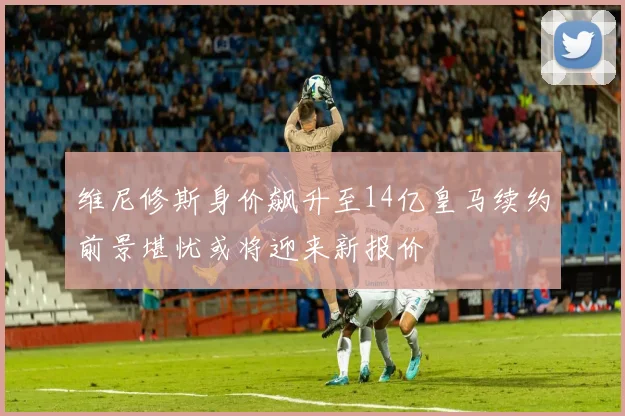 维尼修斯身价飙升至14亿皇马续约前景堪忧或将迎来新报价