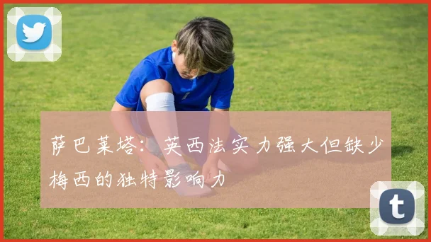 萨巴莱塔：英西法实力强大但缺少梅西的独特影响力