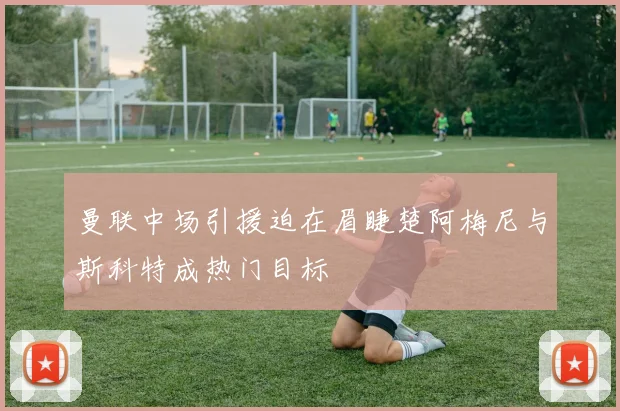 曼联中场引援迫在眉睫楚阿梅尼与斯科特成热门目标