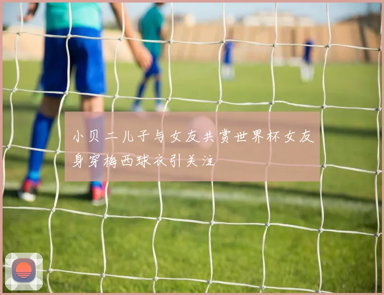 小贝二儿子与女友共赏世界杯女友身穿梅西球衣引关注
