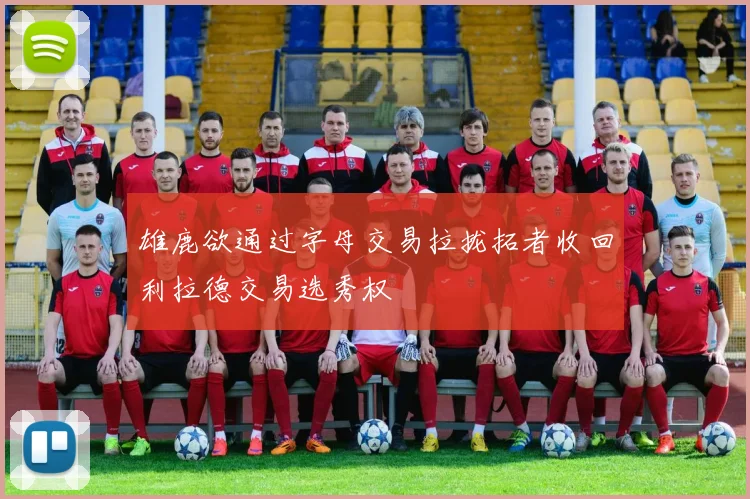 雄鹿欲通过字母交易拉拢拓者收回利拉德交易选秀权