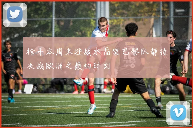 枪手本周末迎战水晶宫巴黎队静待决战欧洲之巅的时刻