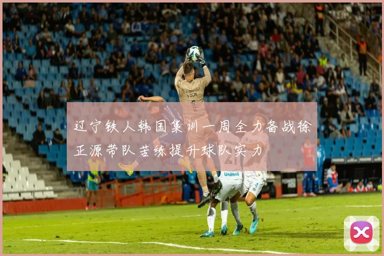 辽宁铁人韩国集训一周全力备战徐正源带队苦练提升球队实力