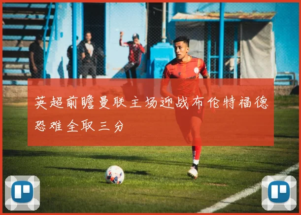 英超前瞻曼联主场迎战布伦特福德恐难全取三分