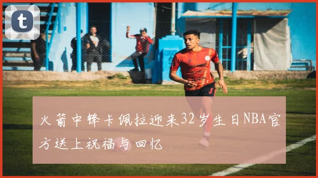 火箭中锋卡佩拉迎来32岁生日NBA官方送上祝福与回忆