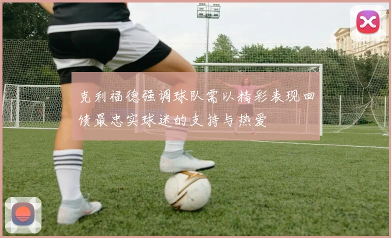 克利福德强调球队需以精彩表现回馈最忠实球迷的支持与热爱