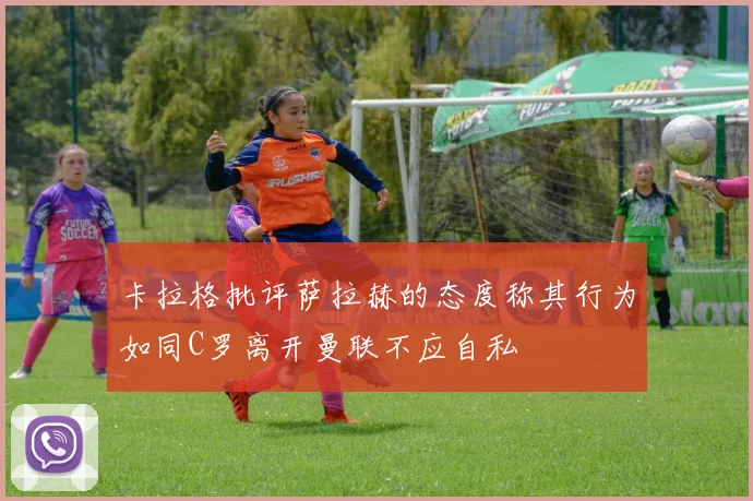 卡拉格批评萨拉赫的态度称其行为如同C罗离开曼联不应自私