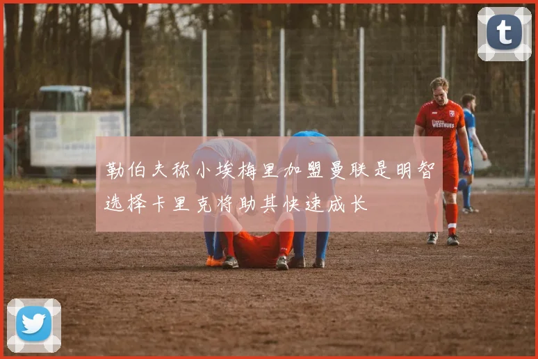 勒伯夫称小埃梅里加盟曼联是明智选择卡里克将助其快速成长