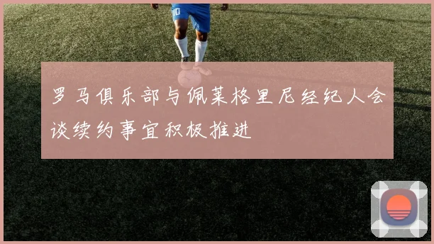 罗马俱乐部与佩莱格里尼经纪人会谈续约事宜积极推进