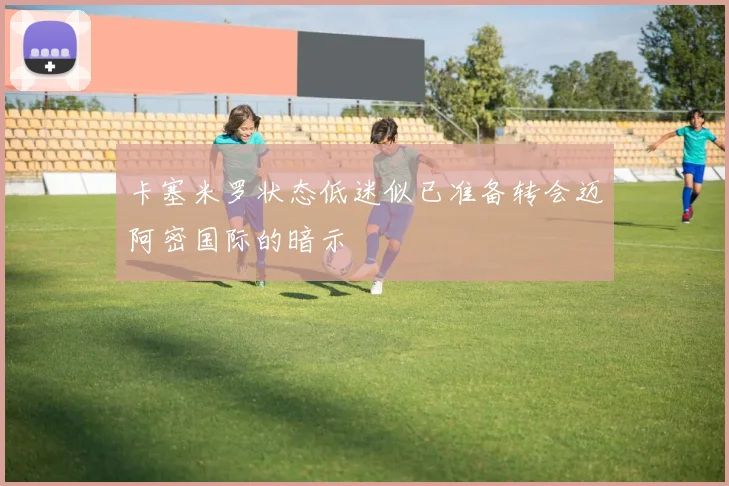 卡塞米罗状态低迷似已准备转会迈阿密国际的暗示