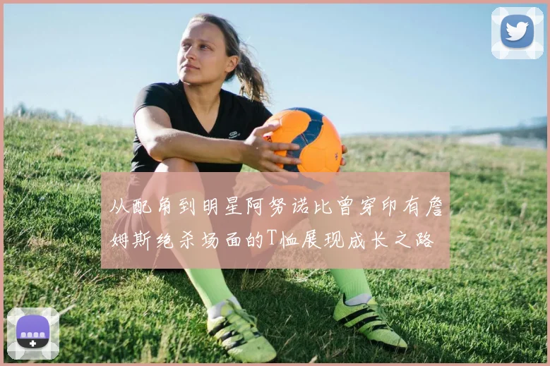 从配角到明星阿努诺比曾穿印有詹姆斯绝杀场面的T恤展现成长之路