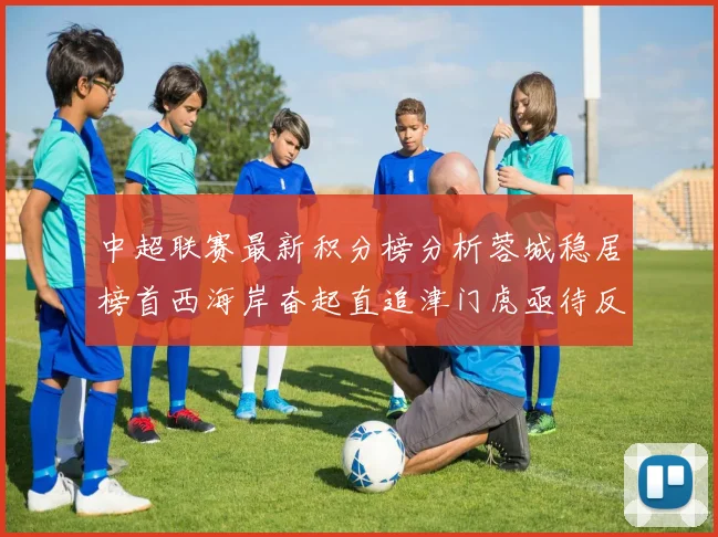 中超联赛最新积分榜分析蓉城稳居榜首西海岸奋起直追津门虎亟待反弹
