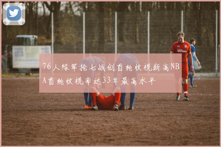 76人绿军抢七战创首轮收视新高NBA首轮收视率达33年最高水平