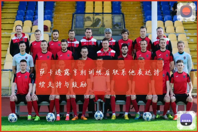 萨卡透露亨利训练后联系他表达持续支持与鼓励