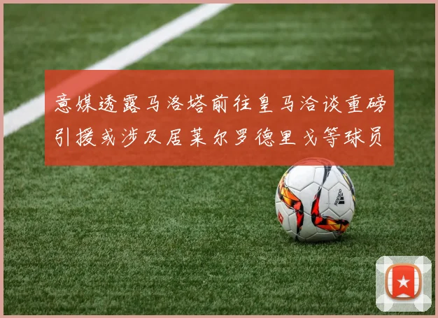 意媒透露马洛塔前往皇马洽谈重磅引援或涉及居莱尔罗德里戈等球员