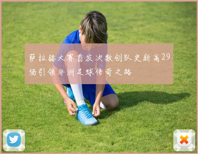 萨拉赫大赛首发次数创队史新高29场引领非洲足球传奇之路