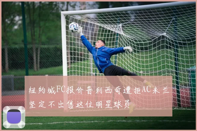 纽约城FC报价普利西奇遭拒AC米兰坚定不出售这位明星球员