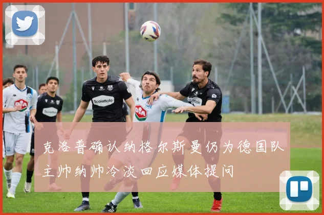 克洛普确认纳格尔斯曼仍为德国队主帅纳帅冷淡回应媒体提问