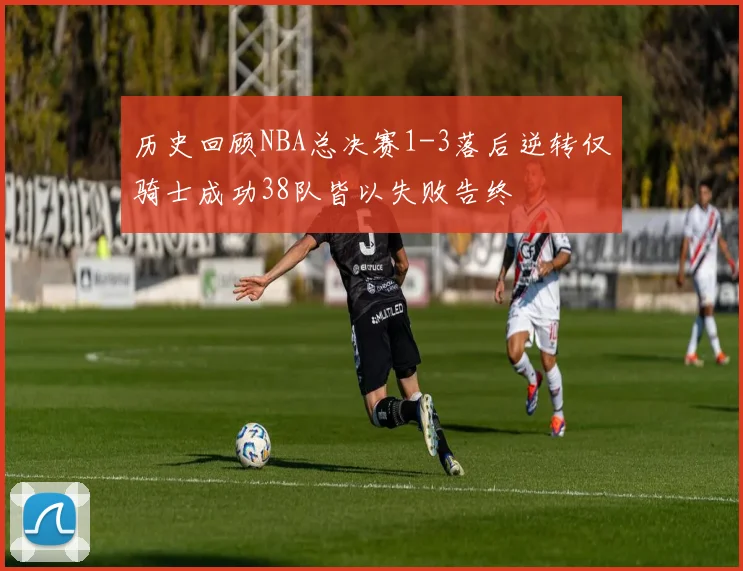 历史回顾NBA总决赛1-3落后逆转仅骑士成功38队皆以失败告终