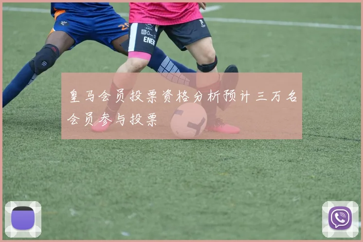 皇马会员投票资格分析预计三万名会员参与投票