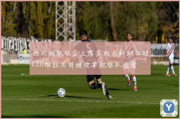 西汉姆联联合主席苏利文辞职临时CEO维拉尼将继续掌舵球队运营