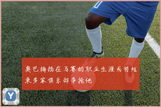 奥巴梅扬在马赛的职业生涯或将结束多家俱乐部争抢他