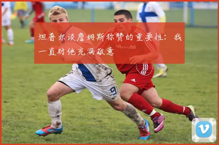 坦普尔谈詹姆斯称赞的重要性：我一直对他充满敬意