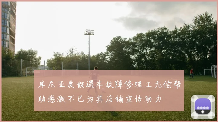 库尼亚度假遇车故障修理工无偿帮助感激不已为其店铺宣传助力